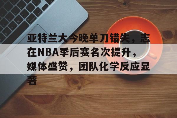 米兰体育-亚特兰大今晚单刀错失，志在NBA季后赛名次提升，媒体盛赞，团队化学反应显著